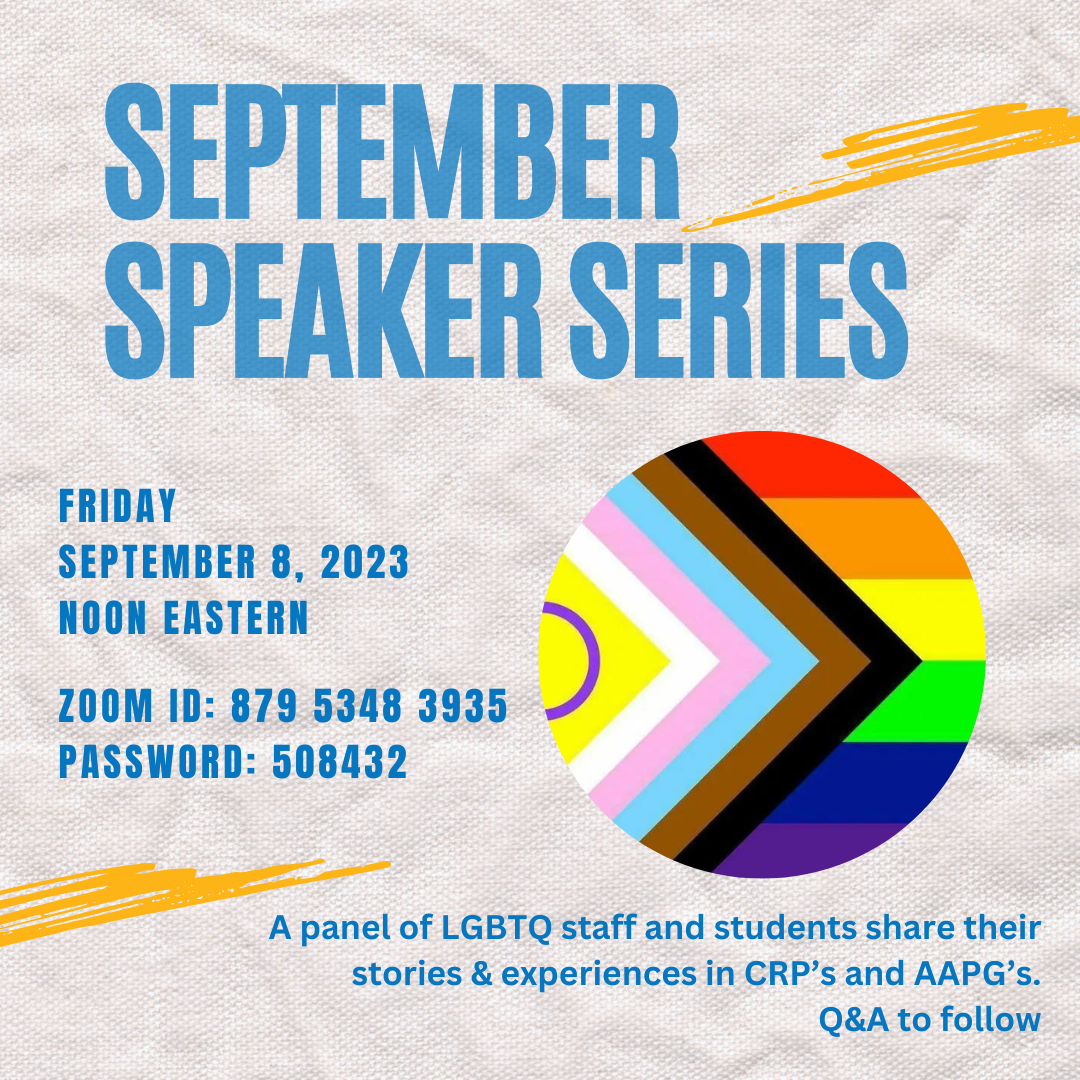 September Speaker Series<br />
Friday, September 8, 2023<br />
12pm Eastern<br />
Zoom ID: 879 5348 3935<br />
Password: 508432</p>
<p>A panel of LGBTQ staff and students share their stories & experiences in CRPs and AAPGs. Q&A to follow. 