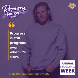 Collegiate Recovery Week promotional graphic with the “Recovery in Motion 2026” logo, link to the www.collegiaterecovery.org/recoveryweek/ website, and a quote that says, “Progress is still progress - even when it’s slow.”