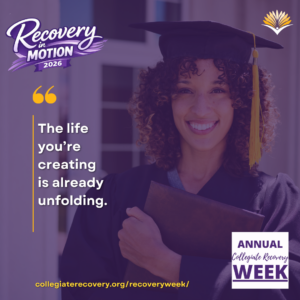 Collegiate Recovery Week promotional graphic with the “Recovery in Motion 2026” logo, link to the www.collegiaterecovery.org/recoveryweek/ website, and a quote that says, “The life you’re creating is already unfolding.”